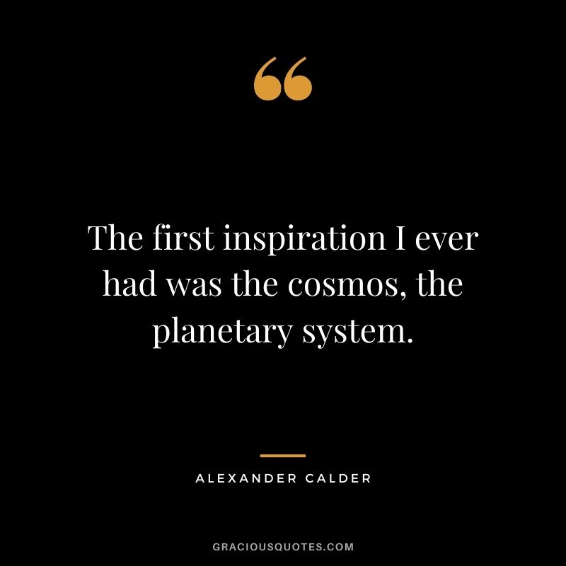 The first inspiration I ever had was the cosmos, the planetary system.