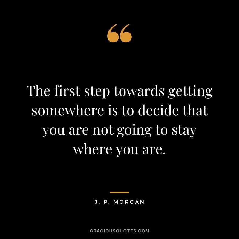 The first step towards getting somewhere is to decide that you are not going to stay where you are.