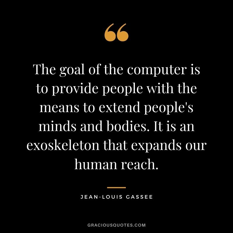 The goal of the computer is to provide people with the means to extend people's minds and bodies. It is an exoskeleton that expands our human reach.