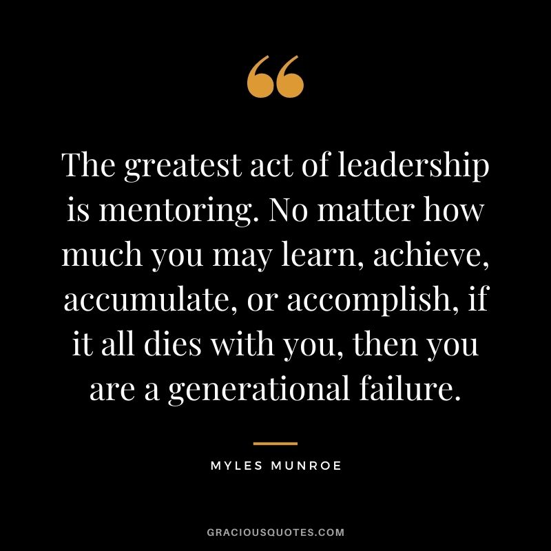 The greatest act of leadership is mentoring. No matter how much you may learn, achieve, accumulate, or accomplish, if it all dies with you, then you are a generational failure.
