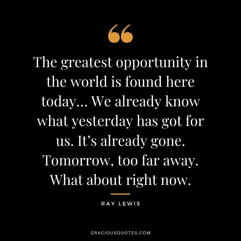 The greatest opportunity in the world is found here today… We already know what yesterday has got for us. It’s already gone. Tomorrow, too far away. What about right now.