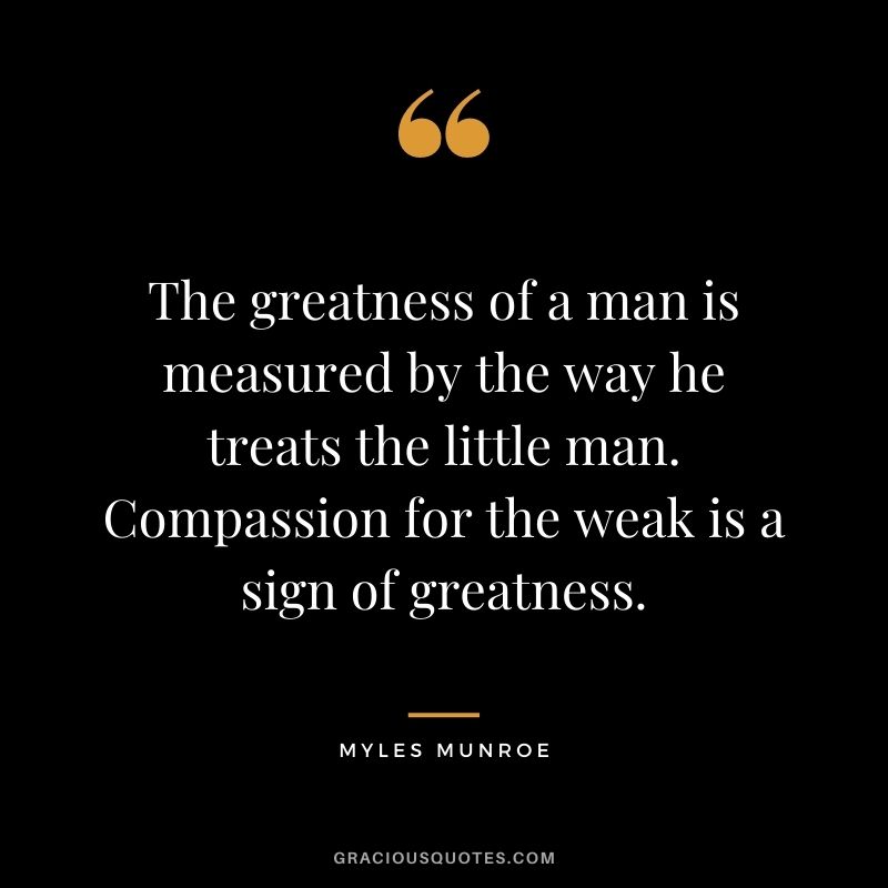 The greatness of a man is measured by the way he treats the little man. Compassion for the weak is a sign of greatness.