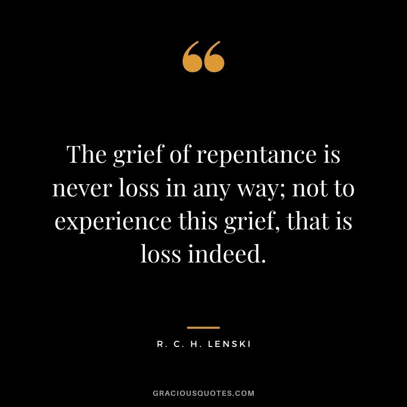 The grief of repentance is never loss in any way; not to experience this grief, that is loss indeed. - R. C. H. Lenski