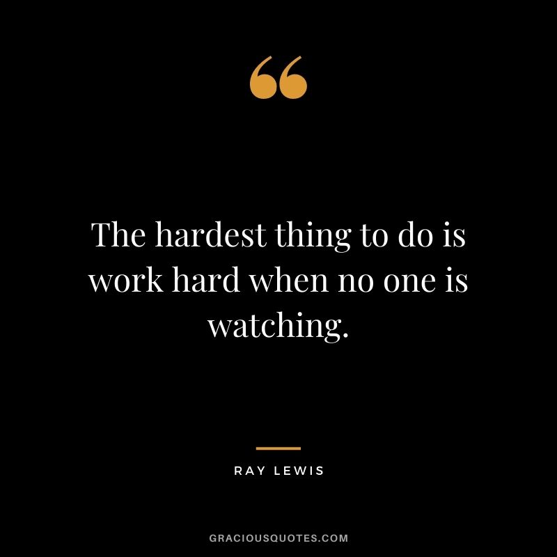 The hardest thing to do is work hard when no one is watching.