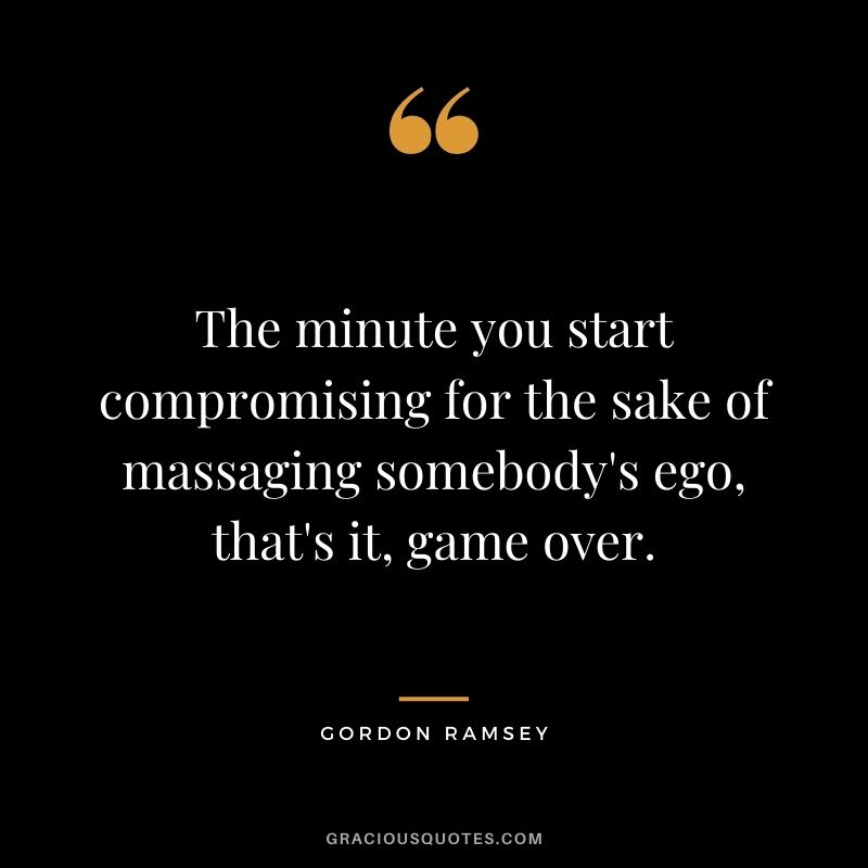 The minute you start compromising for the sake of massaging somebody's ego, that's it, game over.