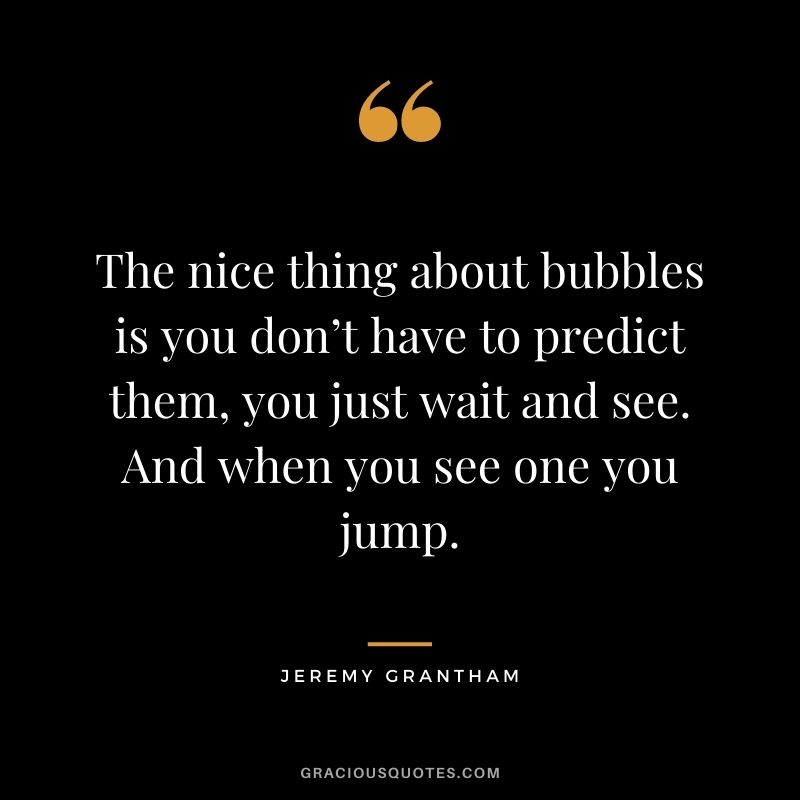 The nice thing about bubbles is you don’t have to predict them, you just wait and see. And when you see one you jump.