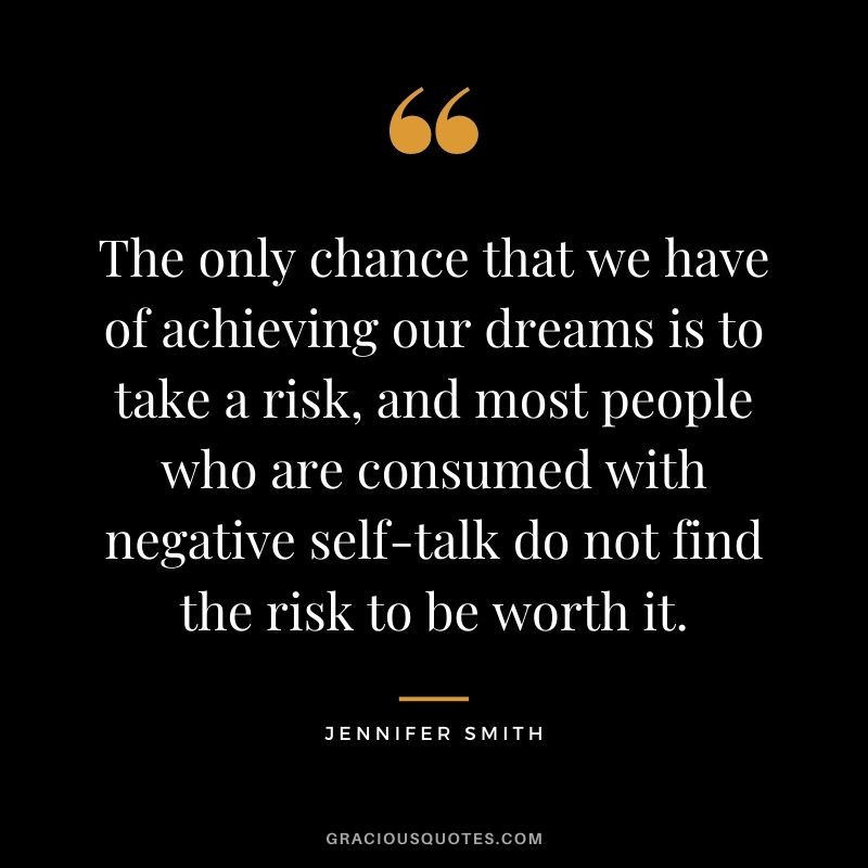 The only chance that we have of achieving our dreams is to take a risk, and most people who are consumed with negative self-talk do not find the risk to be worth it. - Jennifer Smith