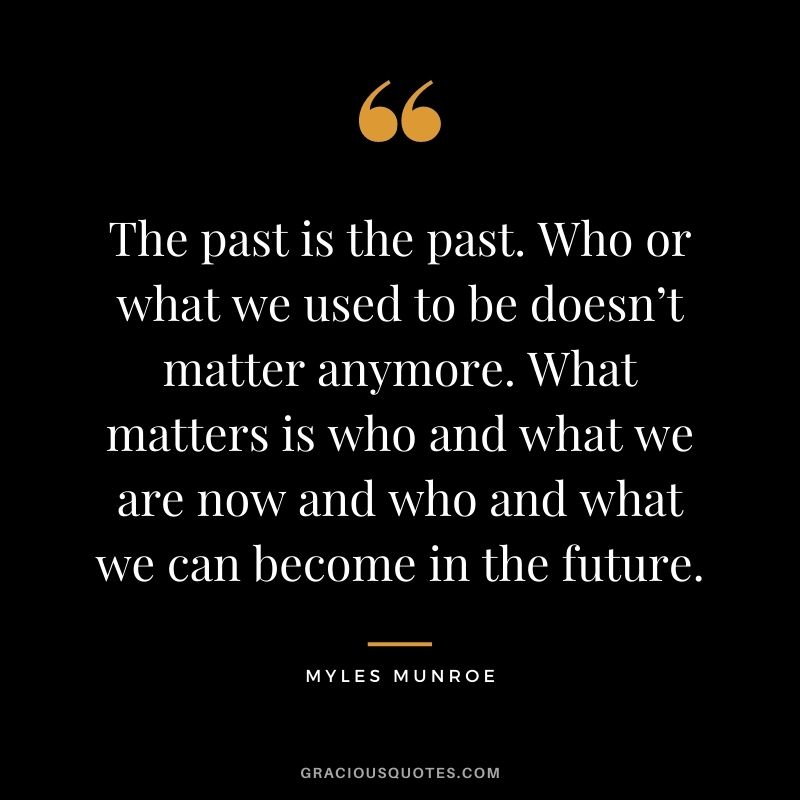 The past is the past. Who or what we used to be doesn’t matter anymore. What matters is who and what we are now and who and what we can become in the future.