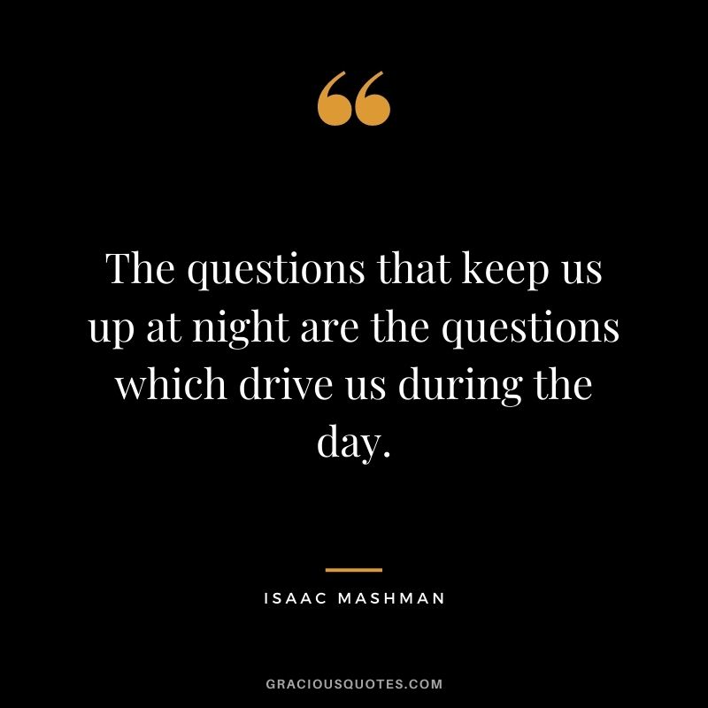 The questions that keep us up at night are the questions which drive us during the day.