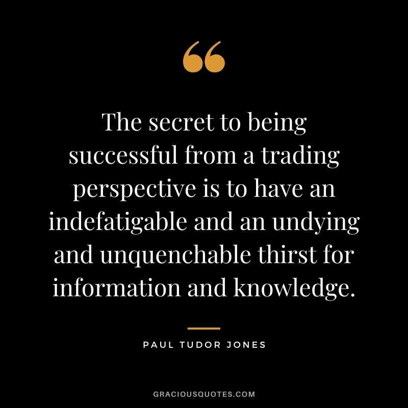 The secret to being successful from a trading perspective is to have an indefatigable and an undying and unquenchable thirst for information and knowledge.
