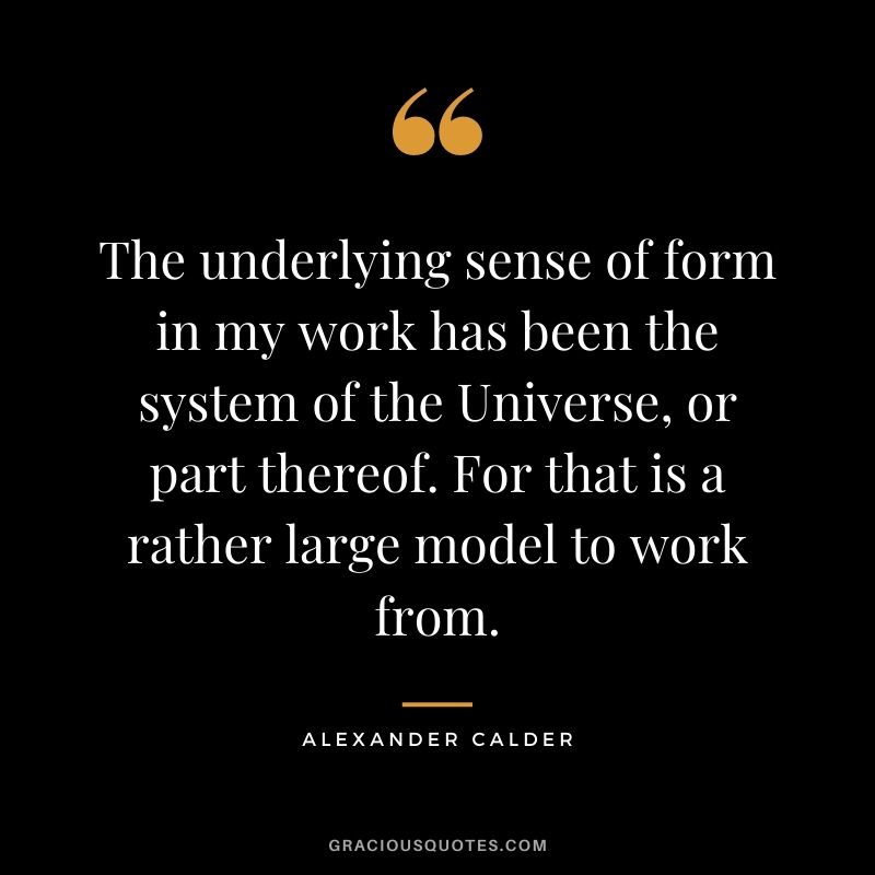 The underlying sense of form in my work has been the system of the Universe, or part thereof. For that is a rather large model to work from.