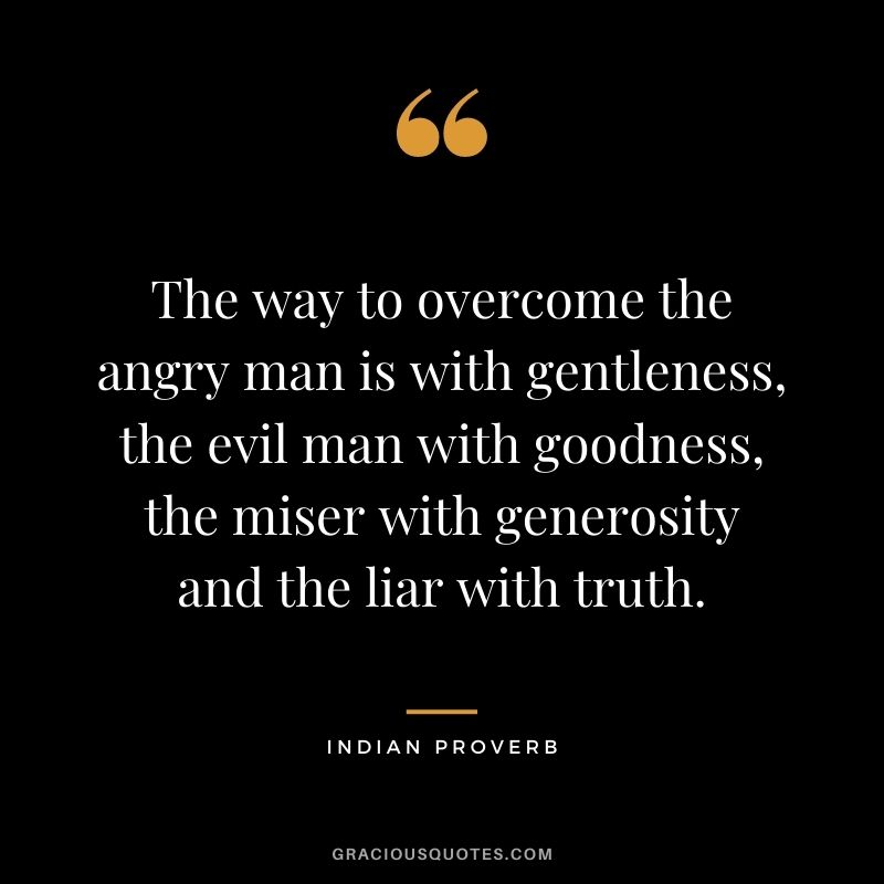 The way to overcome the angry man is with gentleness, the evil man with goodness, the miser with generosity and the liar with truth.