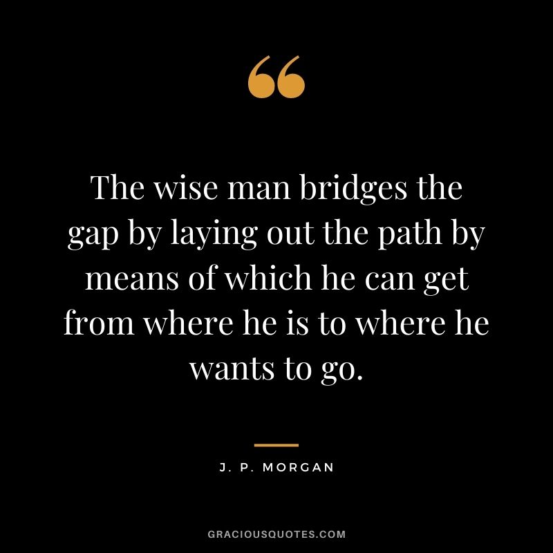 The wise man bridges the gap by laying out the path by means of which he can get from where he is to where he wants to go.