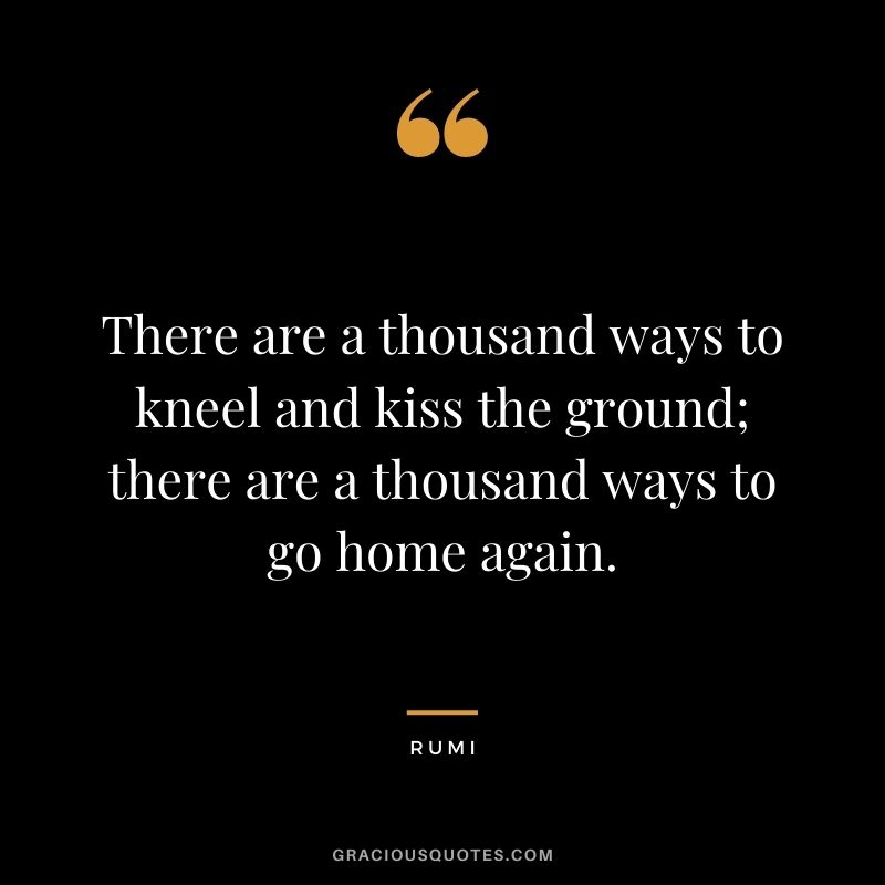 There are a thousand ways to kneel and kiss the ground; there are a thousand ways to go home again.