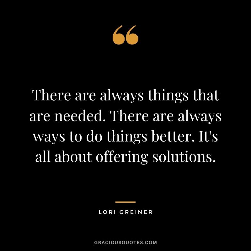 There are always things that are needed. There are always ways to do things better. It's all about offering solutions.