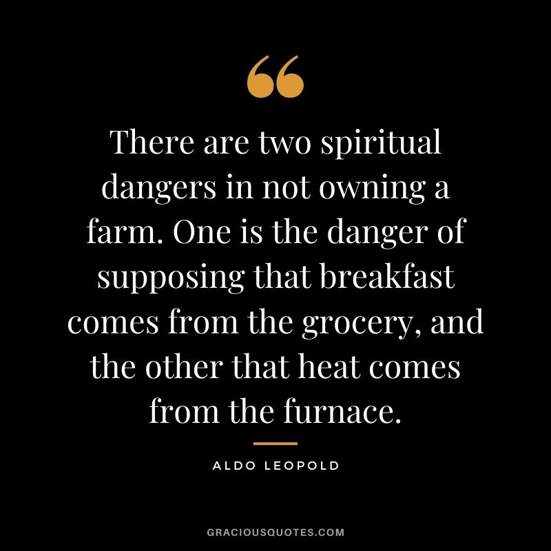 There are two spiritual dangers in not owning a farm. One is the danger of supposing that breakfast comes from the grocery, and the other that heat comes from the furnace.