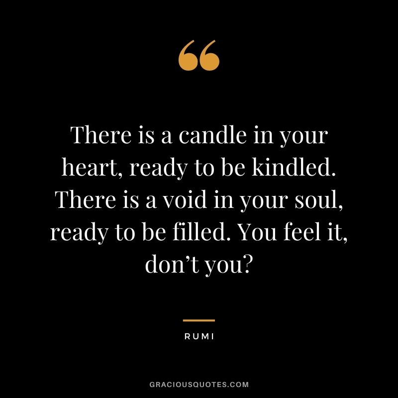 There is a candle in your heart, ready to be kindled. There is a void in your soul, ready to be filled. You feel it, don’t you