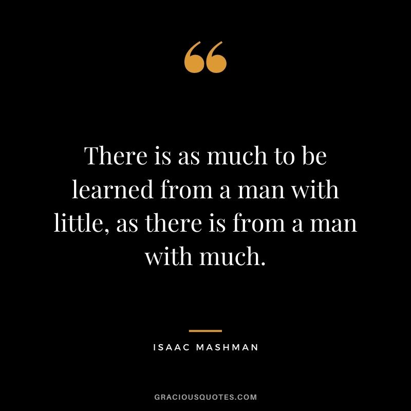 There is as much to be learned from a man with little, as there is from a man with much.