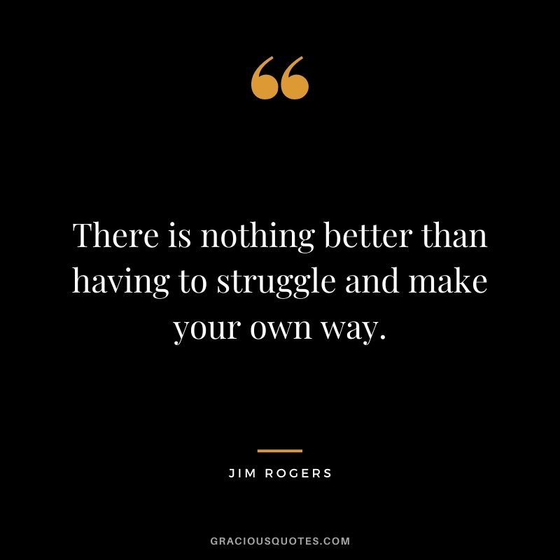 There is nothing better than having to struggle and make your own way.