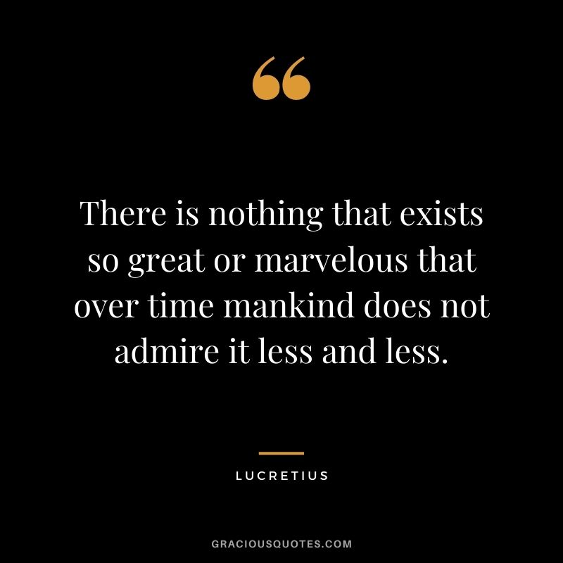 There is nothing that exists so great or marvelous that over time mankind does not admire it less and less.