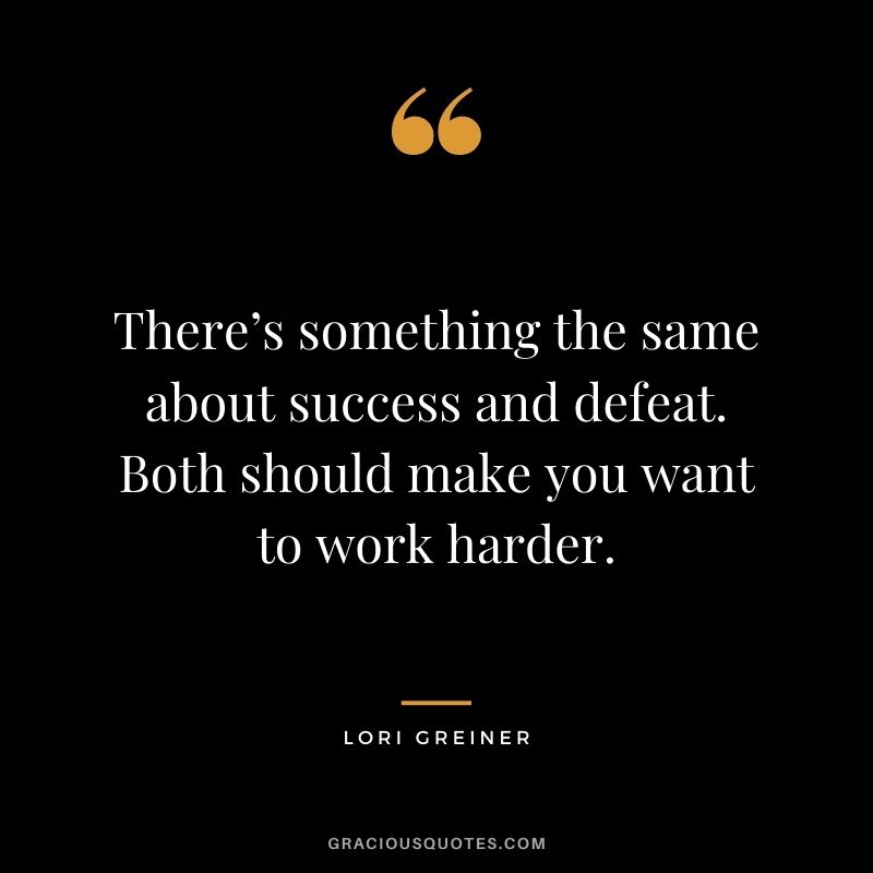 There’s something the same about success and defeat. Both should make you want to work harder.