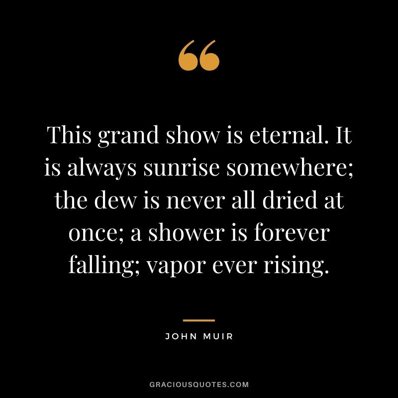 This grand show is eternal. It is always sunrise somewhere; the dew is never all dried at once; a shower is forever falling; vapor ever rising.