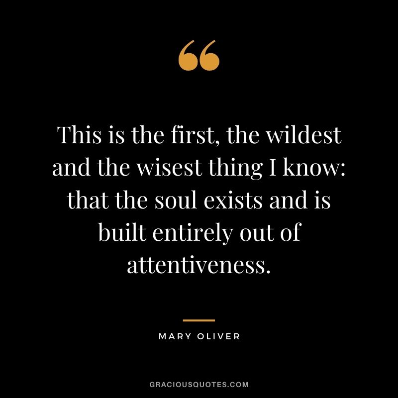 This is the first, the wildest and the wisest thing I know: that the soul exists and is built entirely out of attentiveness.