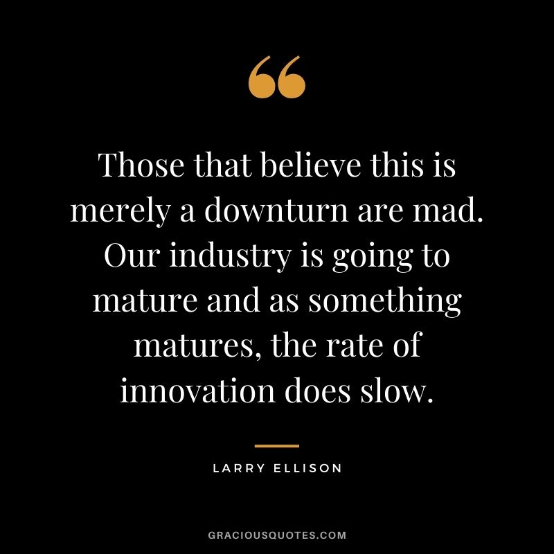 Those that believe this is merely a downturn are mad. Our industry is going to mature and as something matures, the rate of innovation does slow.