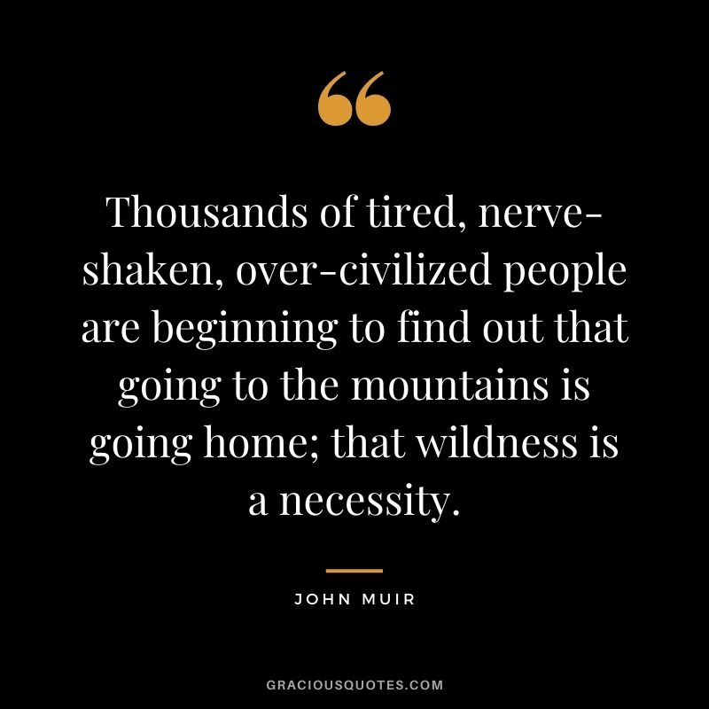 Thousands of tired, nerve-shaken, over-civilized people are beginning to find out that going to the mountains is going home; that wildness is a necessity.