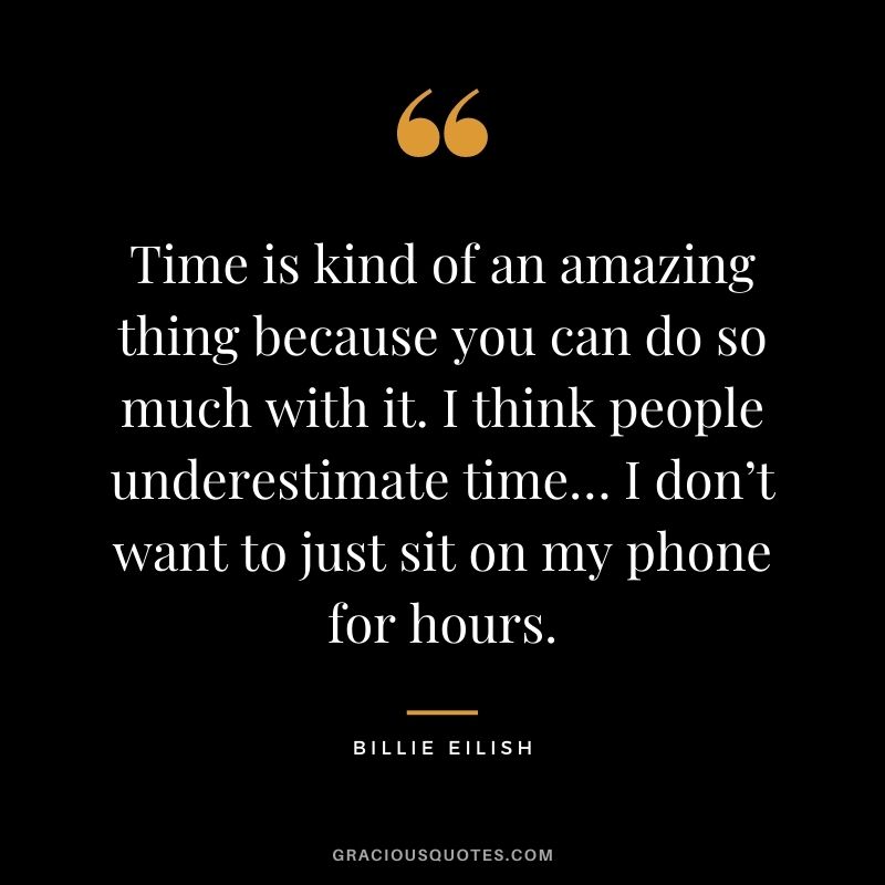 Time is kind of an amazing thing because you can do so much with it. I think people underestimate time… I don’t want to just sit on my phone for hours.
