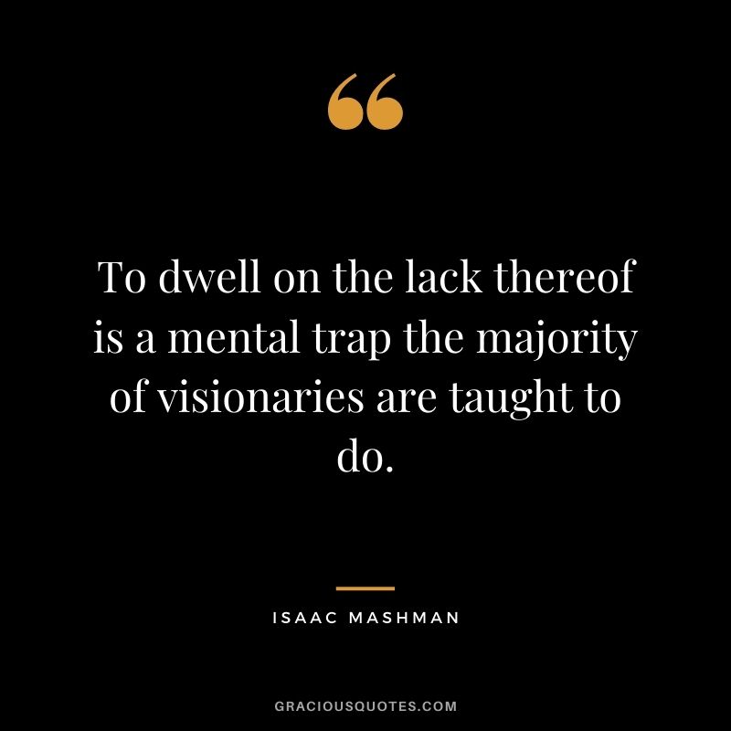 To dwell on the lack thereof is a mental trap the majority of visionaries are taught to do.