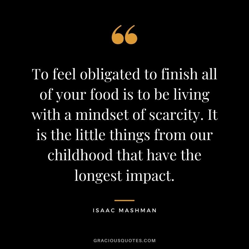 To feel obligated to finish all of your food is to be living with a mindset of scarcity. It is the little things from our childhood that have the longest impact.