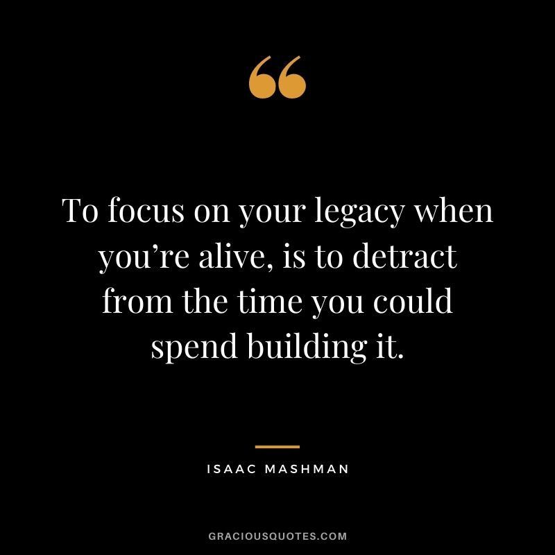To focus on your legacy when you’re alive, is to detract from the time you could spend building it.