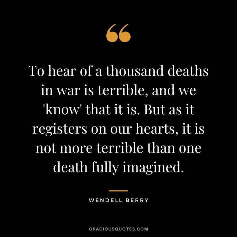 To hear of a thousand deaths in war is terrible, and we 'know' that it is. But as it registers on our hearts, it is not more terrible than one death fully imagined.