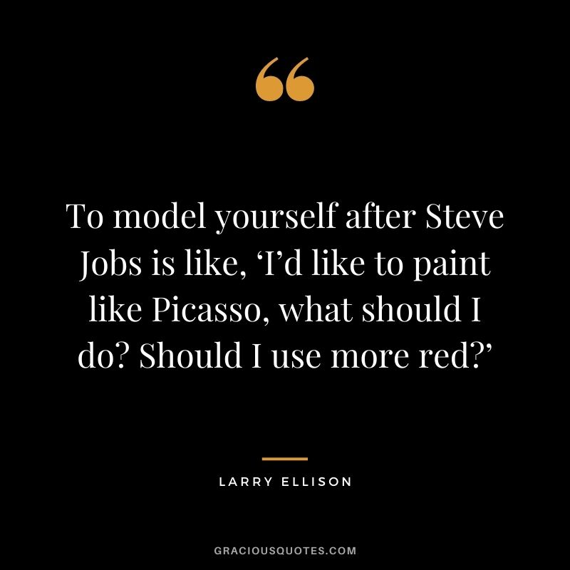 To model yourself after Steve Jobs is like, ‘I’d like to paint like Picasso, what should I do Should I use more red’