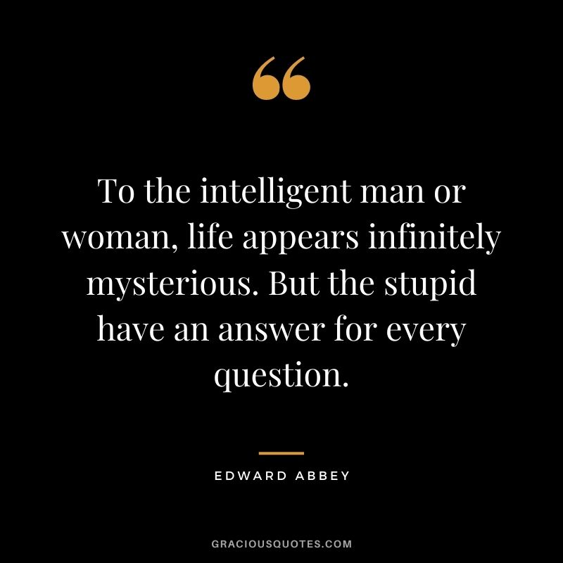 To the intelligent man or woman, life appears infinitely mysterious. But the stupid have an answer for every question.