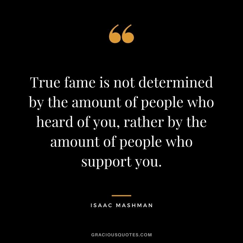 True fame is not determined by the amount of people who heard of you, rather by the amount of people who support you.