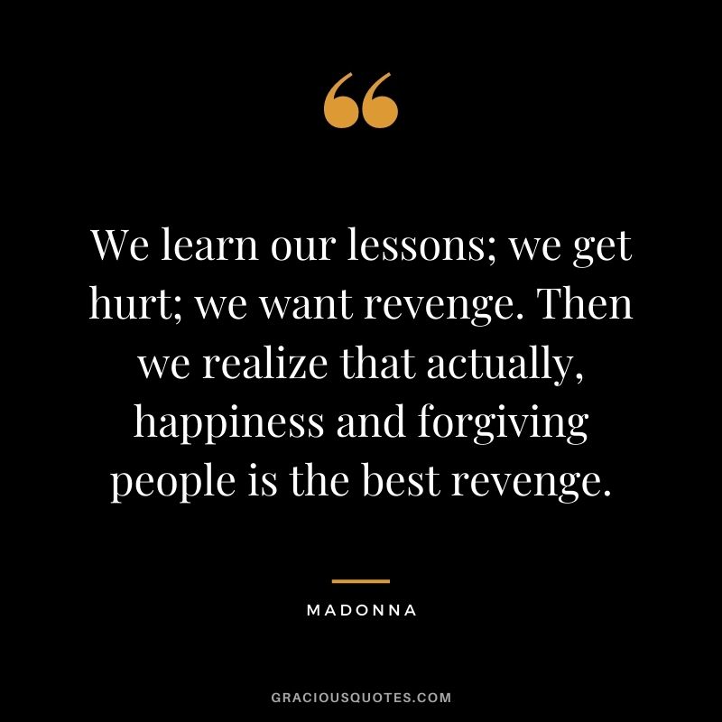We learn our lessons; we get hurt; we want revenge. Then we realize that actually, happiness and forgiving people is the best revenge.