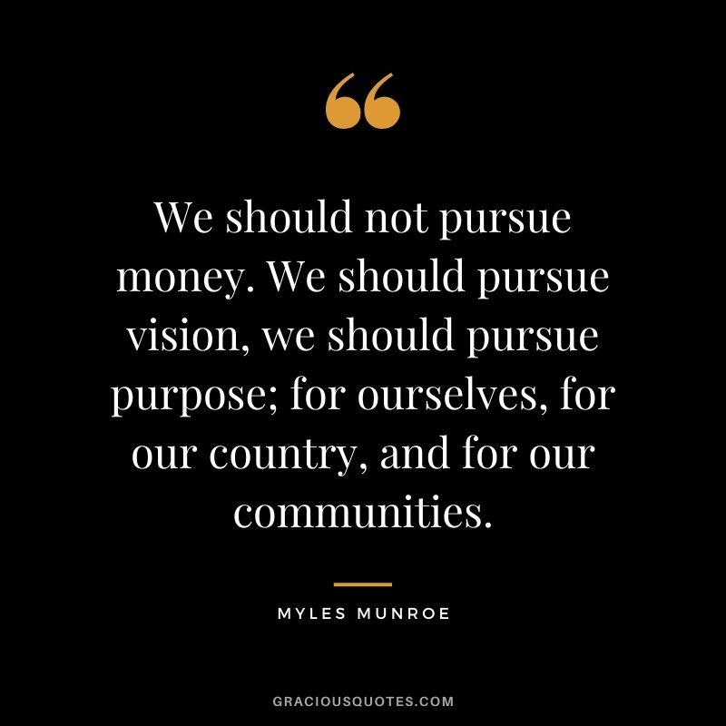 We should not pursue money. We should pursue vision, we should pursue purpose; for ourselves, for our country, and for our communities.