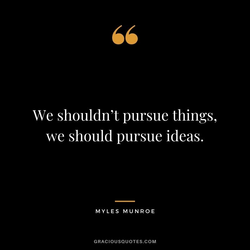 We shouldn’t pursue things, we should pursue ideas.
