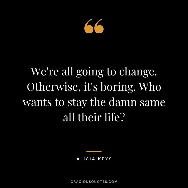 We're all going to change. Otherwise, it's boring. Who wants to stay the damn same all their life?