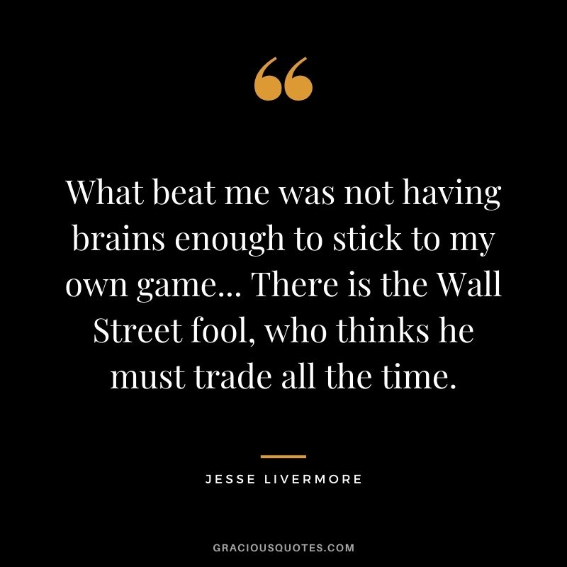 What beat me was not having brains enough to stick to my own game... There is the Wall Street fool, who thinks he must trade all the time.