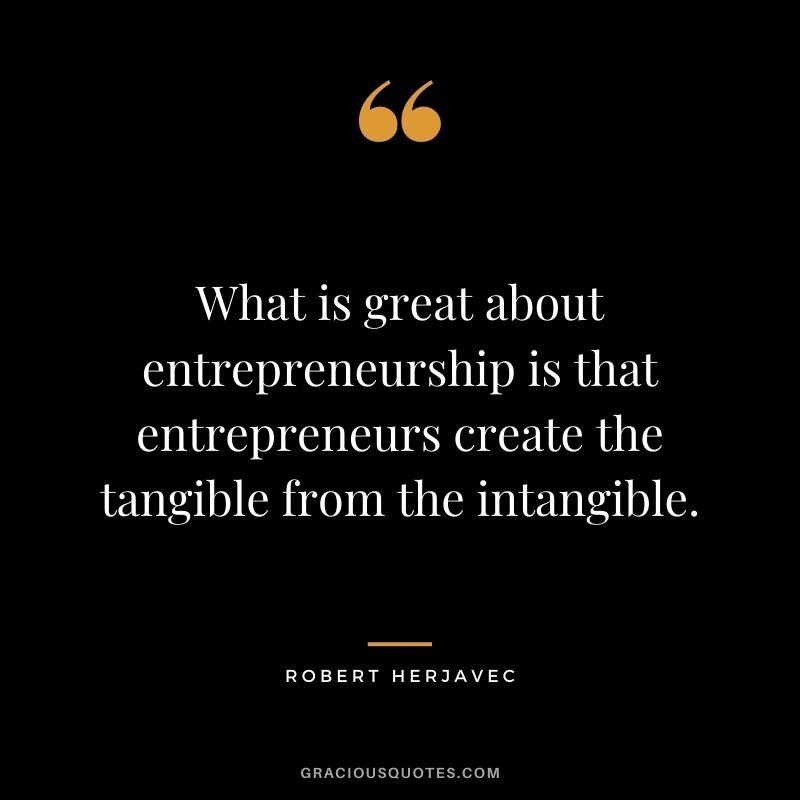What is great about entrepreneurship is that entrepreneurs create the tangible from the intangible.