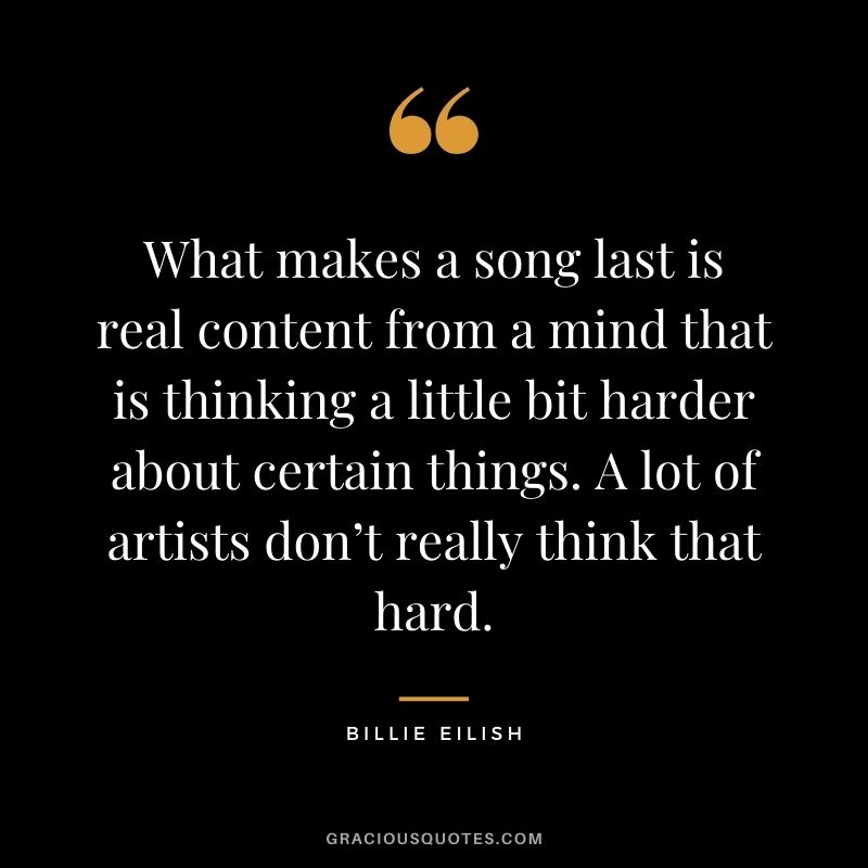 What makes a song last is real content from a mind that is thinking a little bit harder about certain things. A lot of artists don’t really think that hard.