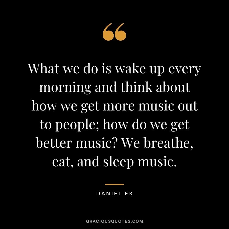 What we do is wake up every morning and think about how we get more music out to people; how do we get better music? We breathe, eat, and sleep music.