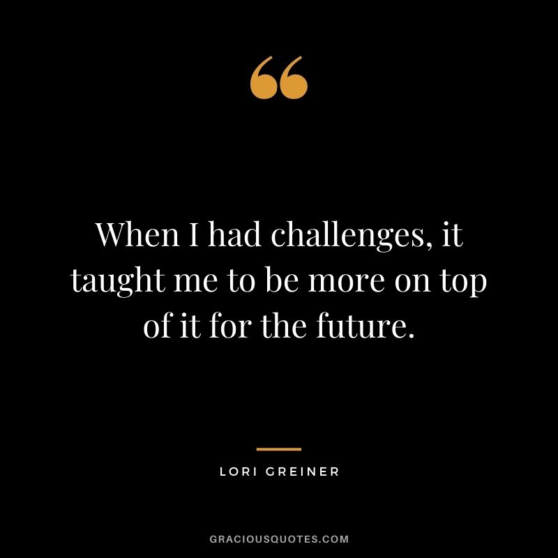 When I had challenges, it taught me to be more on top of it for the future.