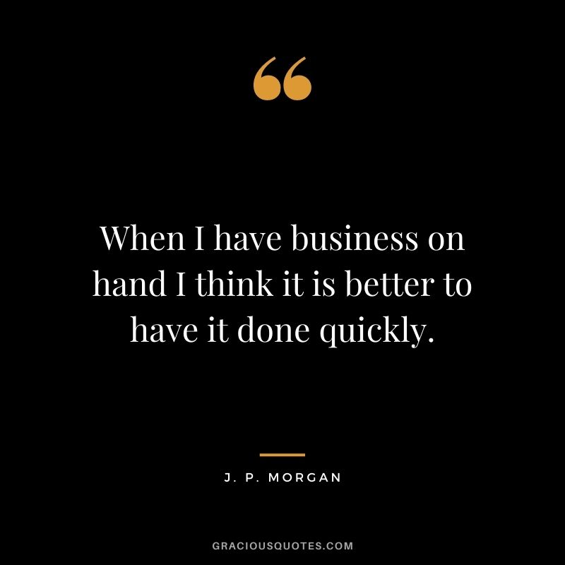 When I have business on hand I think it is better to have it done quickly.