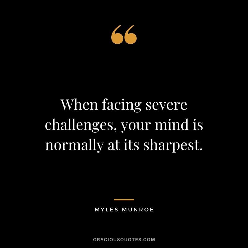 When facing severe challenges, your mind is normally at its sharpest.