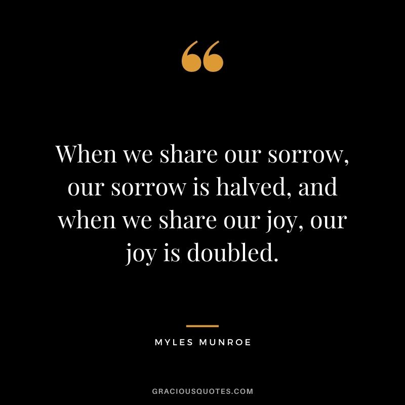 When we share our sorrow, our sorrow is halved, and when we share our joy, our joy is doubled.