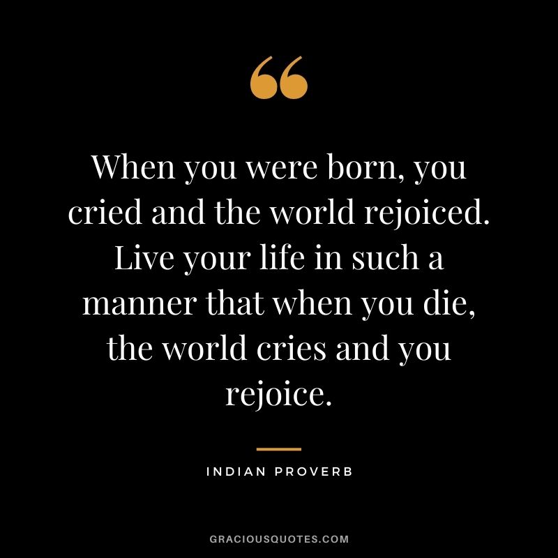 When you were born, you cried and the world rejoiced. Live your life in such a manner that when you die, the world cries and you rejoice.